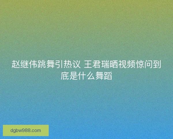 赵继伟跳舞引热议 王君瑞晒视频惊问到底是什么舞蹈