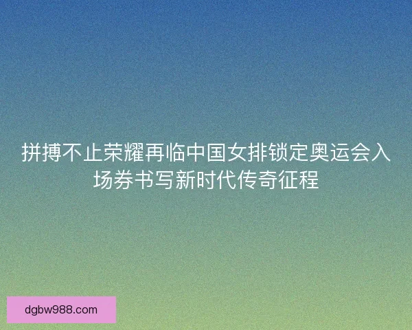 拼搏不止荣耀再临中国女排锁定奥运会入场券书写新时代传奇征程