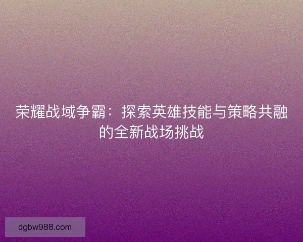 荣耀战域争霸：探索英雄技能与策略共融的全新战场挑战