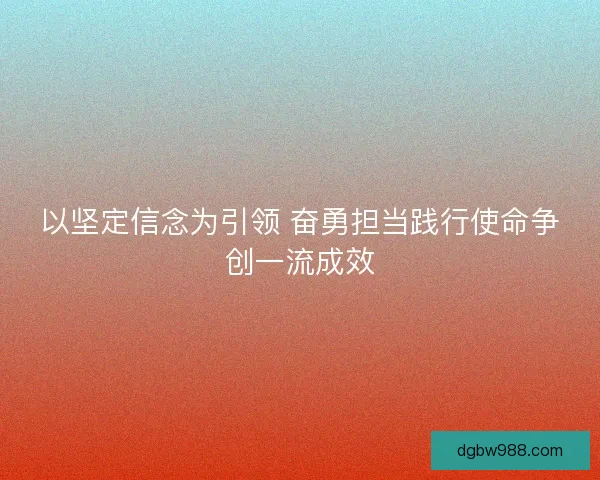 以坚定信念为引领 奋勇担当践行使命争创一流成效 以坚定信念为引领 奋勇担当践行使命争创一流成效