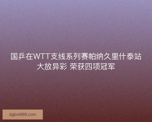 国乒在WTT支线系列赛帕纳久里什泰站大放异彩 荣获四项冠军