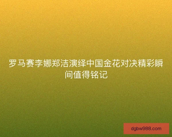 罗马赛李娜郑洁演绎中国金花对决精彩瞬间值得铭记