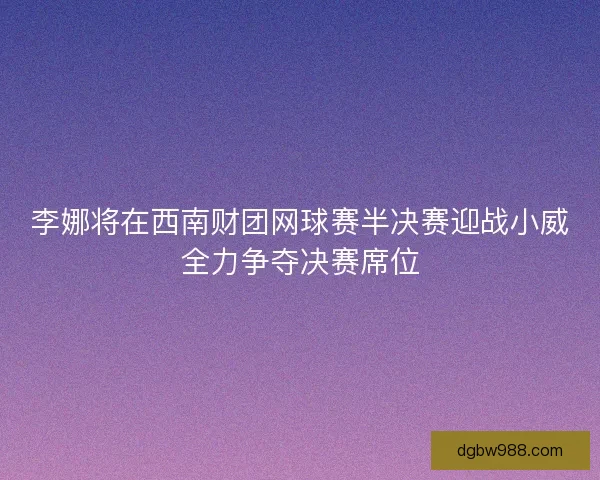 李娜将在西南财团网球赛半决赛迎战小威全力争夺决赛席位