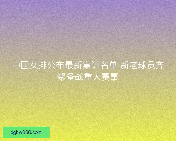 中国女排公布最新集训名单 新老球员齐聚备战重大赛事 中国女排公布最新集训名单 新老球员齐聚备战重大赛事
