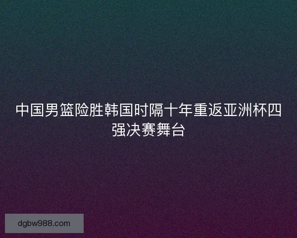 中国男篮险胜韩国时隔十年重返亚洲杯四强决赛舞台