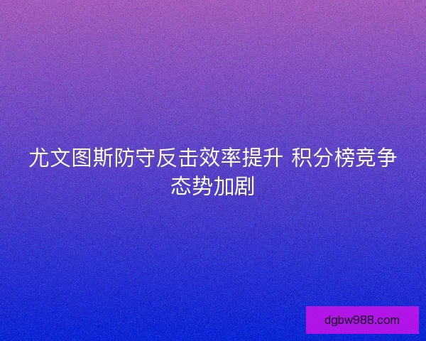 尤文图斯防守反击效率提升 积分榜竞争态势加剧
