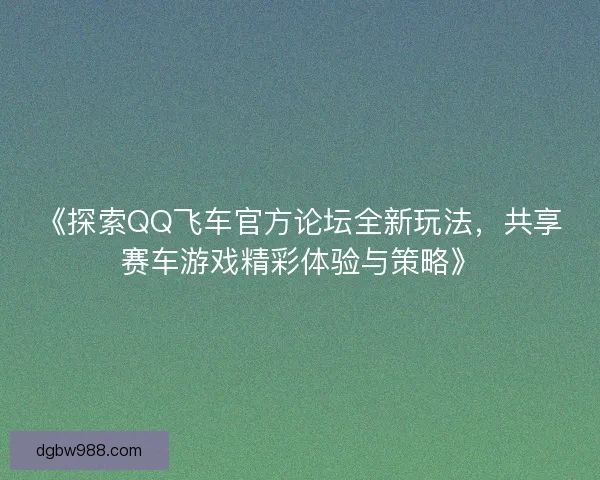 《探索QQ飞车官方论坛全新玩法,共享赛车游戏精彩体验与策略》 《探索QQ飞车官方论坛全新玩法,共享赛车游戏精彩体验与策略》