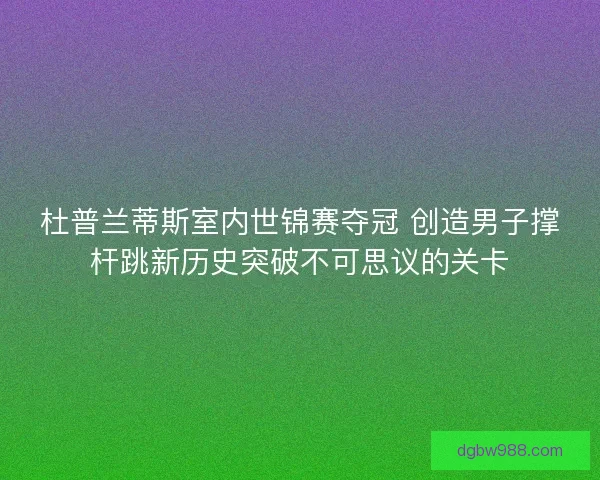 杜普兰蒂斯室内世锦赛夺冠 创造男子撑杆跳新历史突破不可思议的关卡 杜普兰蒂斯室内世锦赛夺冠 创造男子撑杆跳新历史突破不可思议的关卡