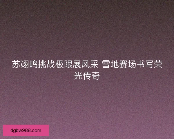 苏翊鸣挑战极限展风采 雪地赛场书写荣光传奇 苏翊鸣挑战极限展风采 雪地赛场书写荣光传奇