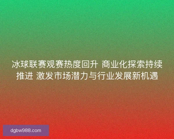 冰球联赛观赛热度回升 商业化探索持续推进 激发市场潜力与行业发展新机遇