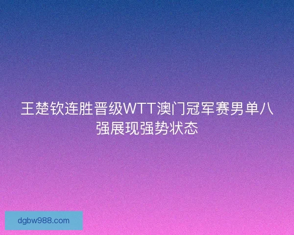 王楚钦连胜晋级WTT澳门冠军赛男单八强展现强势状态