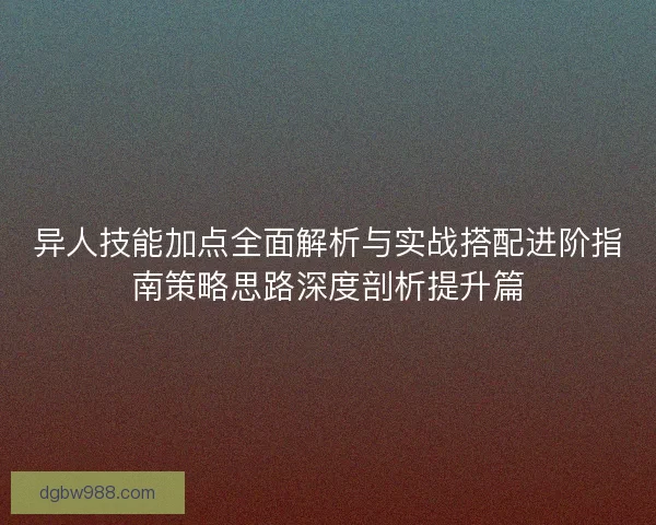 异人技能加点全面解析与实战搭配进阶指南策略思路深度剖析提升篇