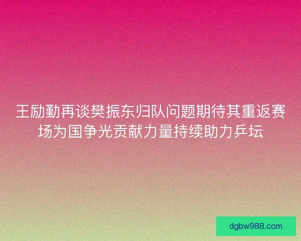 王励勤再谈樊振东归队问题期待其重返赛场为国争光贡献力量持续助力乒坛 王励勤再谈樊振东归队问题期待其重返赛场为国争光贡献力量持续助力乒坛
