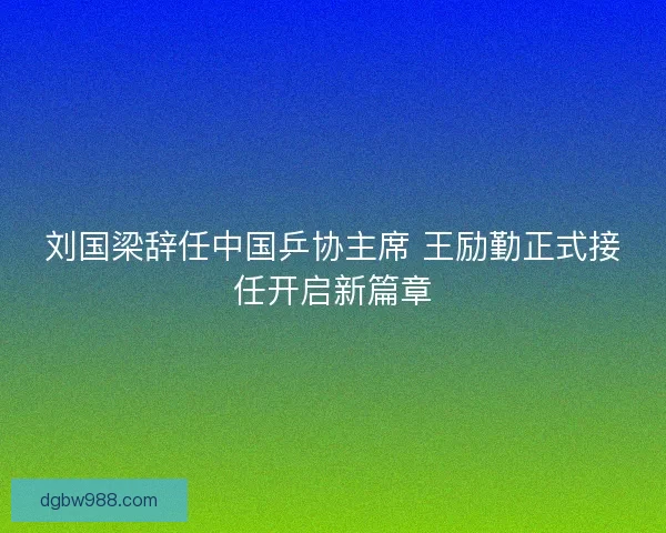 刘国梁辞任中国乒协主席 王励勤正式接任开启新篇章 刘国梁辞任中国乒协主席 王励勤正式接任开启新篇章