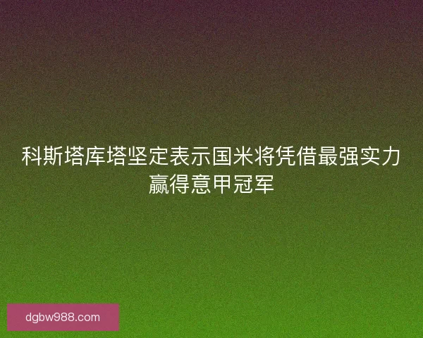 科斯塔库塔坚定表示国米将凭借最强实力赢得意甲冠军 科斯塔库塔坚定表示国米将凭借最强实力赢得意甲冠军